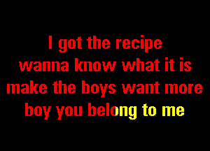 I got the recipe
wanna know what it is
make the boys want more
boy you belong to me