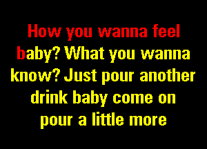 How you wanna feel
baby? What you wanna
know? Just pour another
drink baby come on
pour a little more