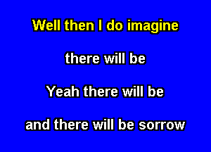 Well then I do imagine

there will be
Yeah there will be

and there will be sorrow