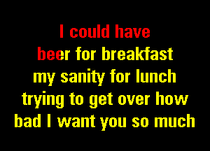I could have
beer for breakfast
my sanity for lunch
trying to get over how
bad I want you so much