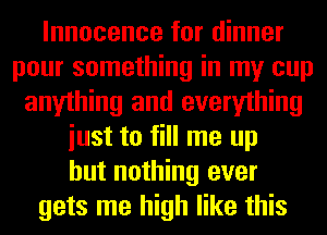 Innocence for dinner
pour something in my cup
anything and everything
iust to fill me up
but nothing ever
gets me high like this