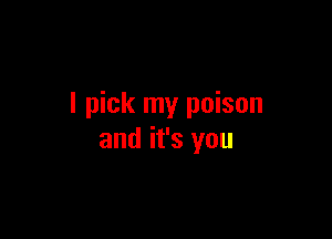 I pick my poison

and it's you