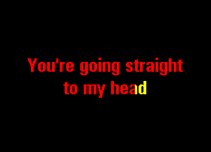 You're going straight

to my head