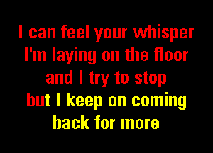 I can feel your whisper
I'm laying on the floor
and I try to stop
but I keep on coming
back for more