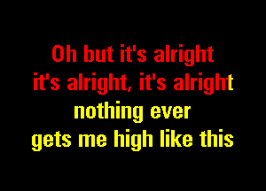 Oh but it's alright
it's alright. it's alright

nothing ever
gets me high like this