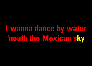 I wanna dance by water

'neath the Mexican sky