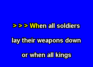 l l .5 When all soldiers

lay their weapons down

or when all kings