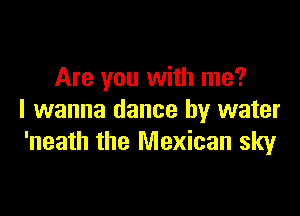 Are you with me?

I wanna dance by water
'neath the Mexican sky