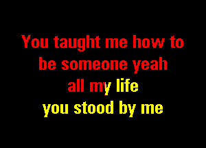 You taught me how to
be someone yeah

all my life
you stood by me