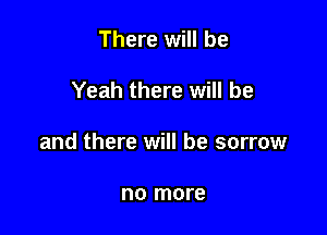 There will be

Yeah there will be

and there will be sorrow

no more