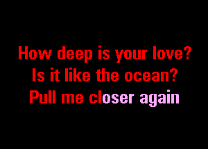 How deep is your love?

Is it like the ocean?
Pull me closer again