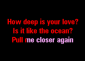 How deep is your love?

Is it like the ocean?
Pull me closer again