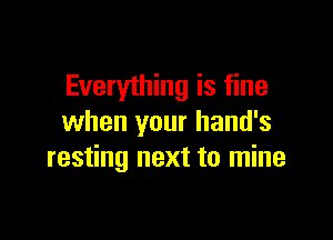 Everyihing is fine

when your hand's
resting next to mine
