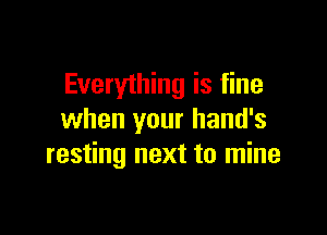 Everyihing is fine

when your hand's
resting next to mine