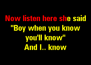 Now listen here she said
Boy when you know

you'll know
And I.. know