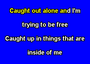 Caught out alone and I'm

trying to be free

Caught up in things that are

inside of me