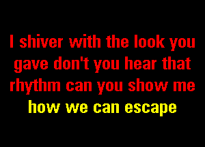 I shiver with the look you

gave don't you hear that

rhythm can you show me
how we can escape