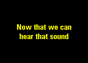 Now that we can

hear that sound