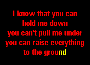 I know that you can
hold me down
you can't pull me under
you can raise everything
to the ground