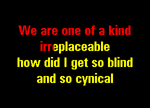 We are one of a kind
irreplaceable

how did I get so blind
and so cynical