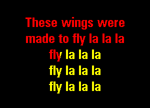 These wings were
made to fly la la la

fly la la la
fly la la la
fly la la la