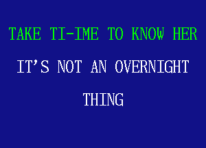 TAKE TI-IME TO KNOW HER
ITS NOT AN OVERNIGHT
THING