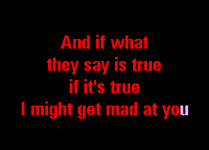 And if what
they say is true

if it's true
I might get mad at you