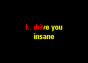 l.. drive you

insane