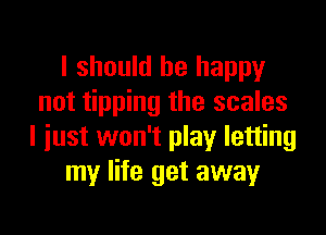 I should be happy
not tipping the scales

I just won't play letting
my life get away