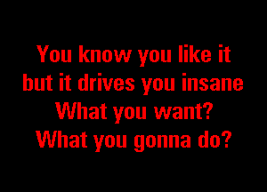 You know you like it
but it drives you insane

What you want?
What you gonna do?