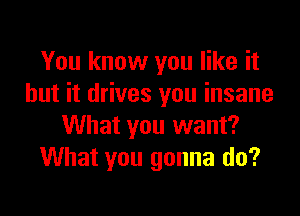 You know you like it
but it drives you insane

What you want?
What you gonna do?