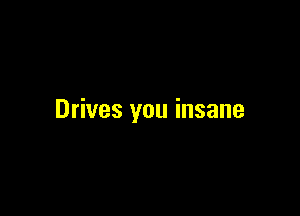 Drives you insane