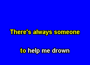There's always someone

to help me drown