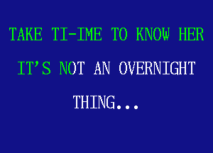 TAKE TI-IME TO KNOW HER
ITS NOT AN OVERNIGHT
THING. . .