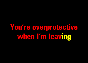 You're overprotective

when I'm leaving