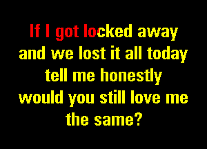 If I got locked away
and we lost it all today

tell me honestly
would you still love me
the same?