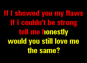 If I showed you my flaws
If I couldn't be strong
tell me honestly
would you still love me
the same?