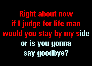 Right about now
if I iudge for life man
would you stay by my side
or is you gonna
say goodbye?