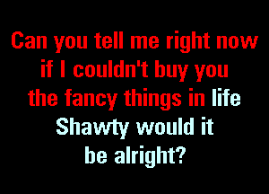 Can you tell me right now
if I couldn't buy you
the fancy things in life
Shawty would it
be alright?