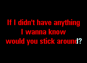 If I didn't have anything

I wanna know
would you stick around?