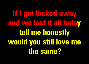 If I got locked away
and we lost it all today

tell me honestly
would you still love me
the same?