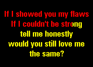 If I showed you my flaws
If I couldn't be strong
tell me honestly
would you still love me
the same?