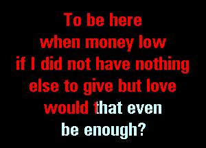 To be here
when money low
if I did not have nothing

else to give but love
would that even
be enough?