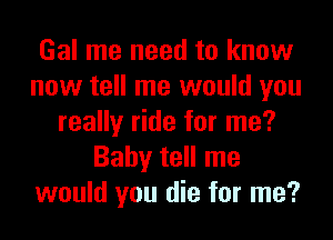 Gal me need to know
now tell me would you

really ride for me?
Baby tell me
would you die for me?