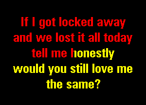 If I got locked away
and we lost it all today

tell me honestly
would you still love me
the same?