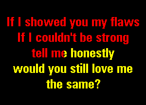 If I showed you my flaws
If I couldn't be strong
tell me honestly
would you still love me
the same?