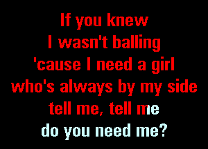 If you knew
I wasn't balling
'cause I need a girl
who's always by my side
tell me, tell me
do you need me?