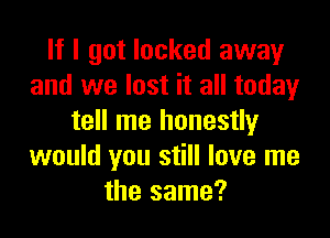 If I got locked away
and we lost it all today

tell me honestly
would you still love me
the same?