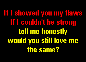 If I showed you my flaws
If I couldn't be strong
tell me honestly
would you still love me
the same?