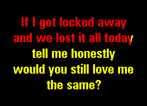 If I got locked away
and we lost it all today

tell me honestly
would you still love me
the same?